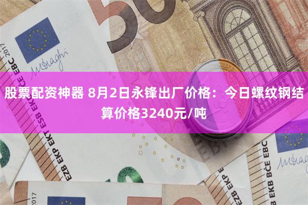 股票配资神器 8月2日永锋出厂价格:今日螺纹钢结算价格3240元/吨
