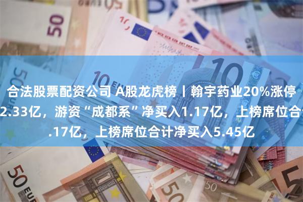 合法股票配资公司 A股龙虎榜丨翰宇药业20%涨停，深股通净买入2.33亿，游资“成都系”净买入1.17亿，上榜席位合计净买入5.45亿