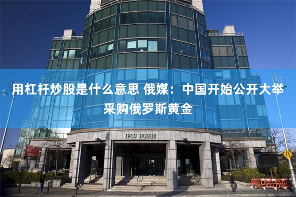 用杠杆炒股是什么意思 俄媒：中国开始公开大举采购俄罗斯黄金