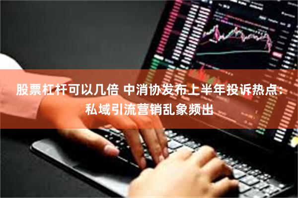 股票杠杆可以几倍 中消协发布上半年投诉热点：私域引流营销乱象频出