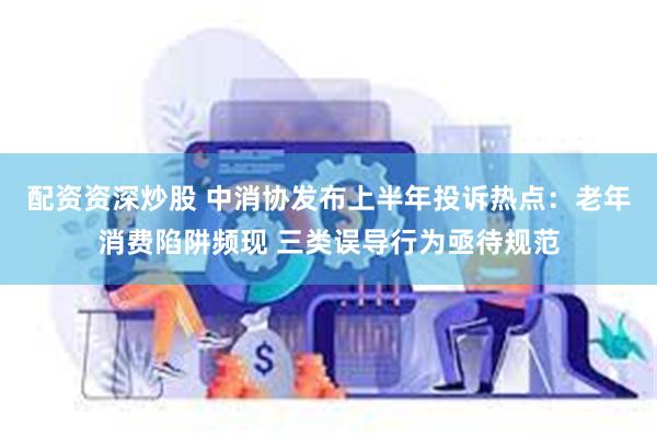 配资资深炒股 中消协发布上半年投诉热点：老年消费陷阱频现 三类误导行为亟待规范