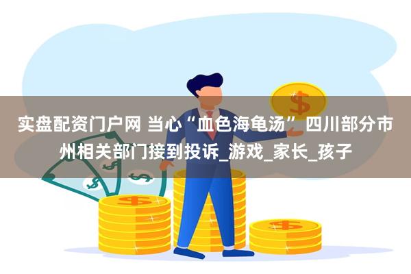 实盘配资门户网 当心“血色海龟汤” 四川部分市州相关部门接到投诉_游戏_家长_孩子