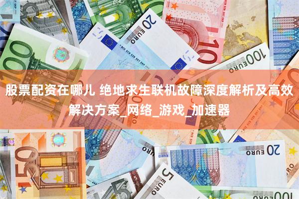 股票配资在哪儿 绝地求生联机故障深度解析及高效解决方案_网络_游戏_加速器