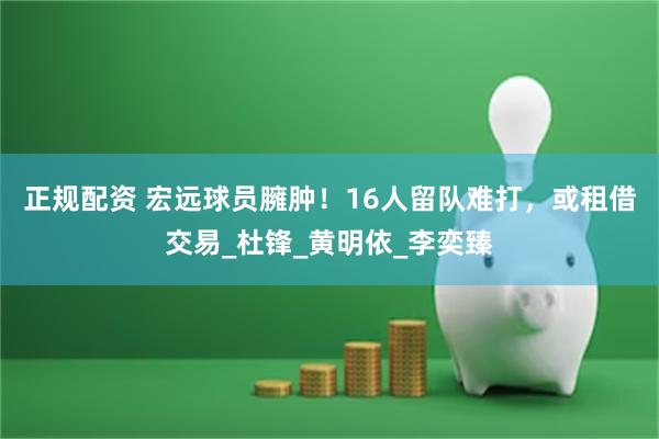 正规配资 宏远球员臃肿！16人留队难打，或租借交易_杜锋_黄明依_李奕臻