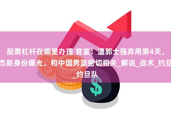 股票杠杆在哪里办理 官宣！遭郭士强弃用第4天，徐杰新身份曝光，和中国男篮密切相关_解说_战术_约旦队
