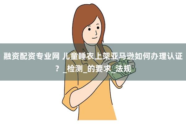 融资配资专业网 儿童睡衣上架亚马逊如何办理认证？_检测_的要求_法规