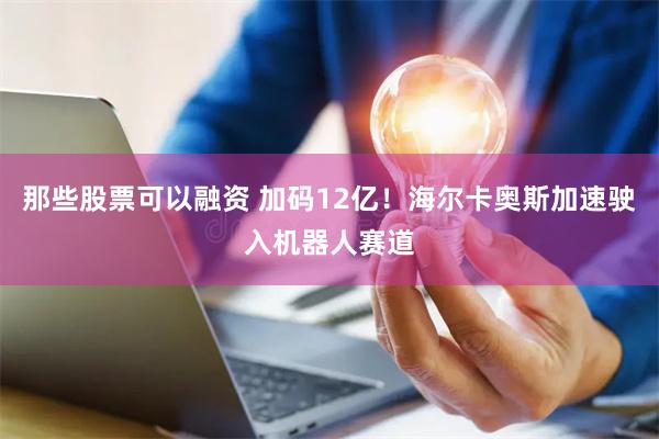 那些股票可以融资 加码12亿！海尔卡奥斯加速驶入机器人赛道