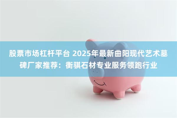 股票市场杠杆平台 2025年最新曲阳现代艺术墓碑厂家推荐:衡骐石材专业服务领跑行业