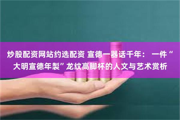 炒股配资网站约选配资 宣德一器话千年: 一件“大明宣德年製”龙纹高脚杯的人文与艺术赏析