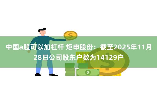 中国a股可以加杠杆 炬申股份:截至2025年11月28日公司股东户数为14129户