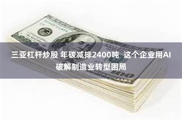 三亚杠杆炒股 年碳减排2400吨  这个企业用AI破解制造业转型困局