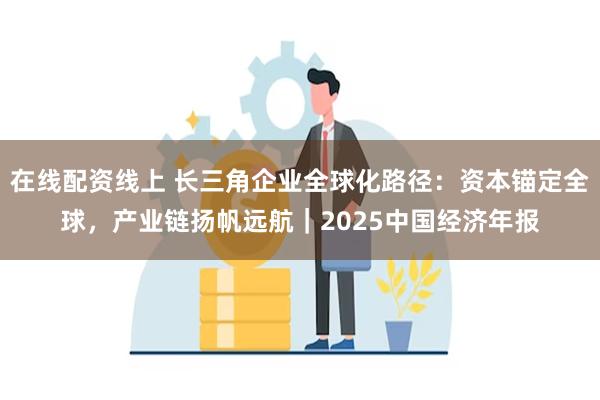 在线配资线上 长三角企业全球化路径：资本锚定全球，产业链扬帆远航｜2025中国经济年报