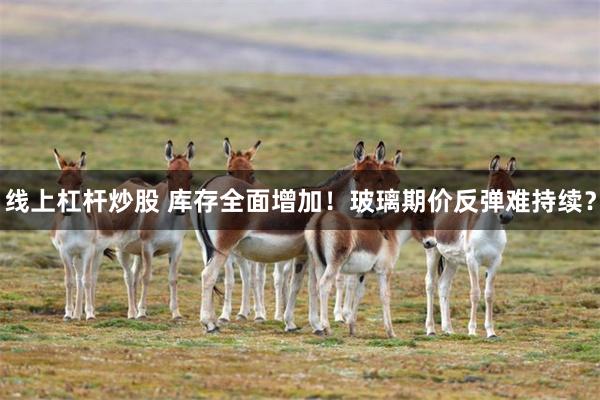 线上杠杆炒股 库存全面增加！玻璃期价反弹难持续？