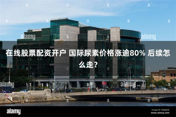 在线股票配资开户 国际尿素价格涨逾80% 后续怎么走?