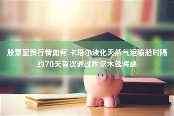 股票配资行情如何 卡塔尔液化天然气运输船时隔约70天首次通过霍尔木兹海峡