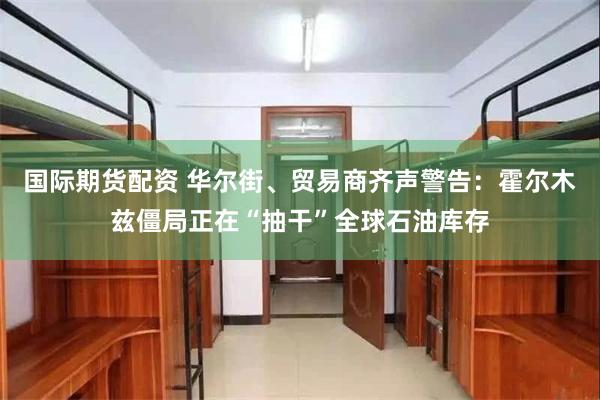 国际期货配资 华尔街、贸易商齐声警告：霍尔木兹僵局正在“抽干”全球石油库存