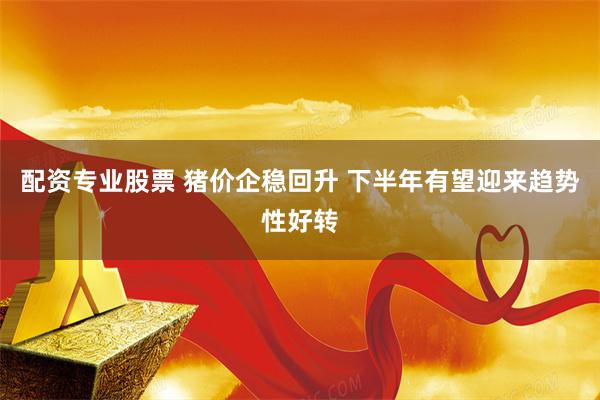 配资专业股票 猪价企稳回升 下半年有望迎来趋势性好转