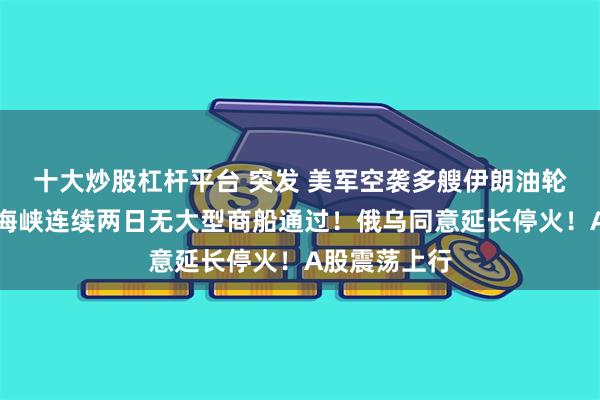 十大炒股杠杆平台 突发 美军空袭多艘伊朗油轮！霍尔木兹海峡连续两日无大型商船通过！俄乌同意延长停火！A股震荡上行