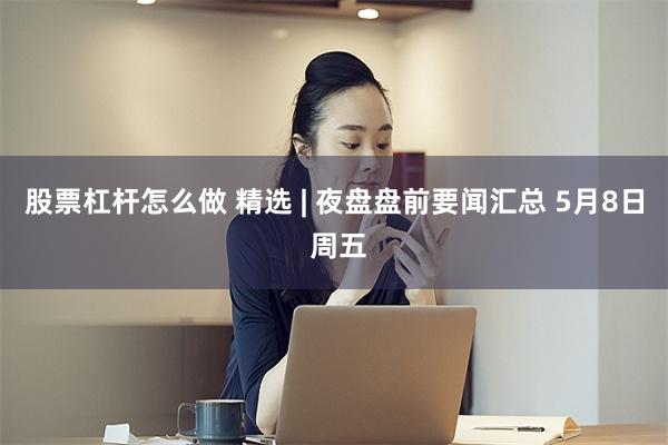 股票杠杆怎么做 精选 | 夜盘盘前要闻汇总 5月8日 周五