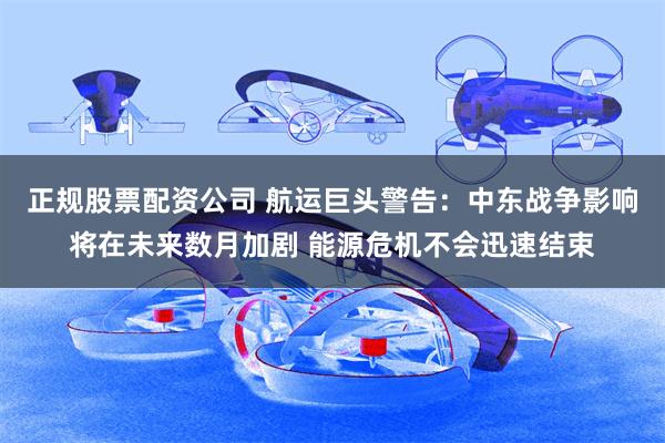 正规股票配资公司 航运巨头警告：中东战争影响将在未来数月加剧 能源危机不会迅速结束
