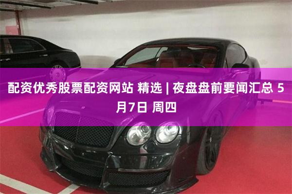 配资优秀股票配资网站 精选 | 夜盘盘前要闻汇总 5月7日 周四