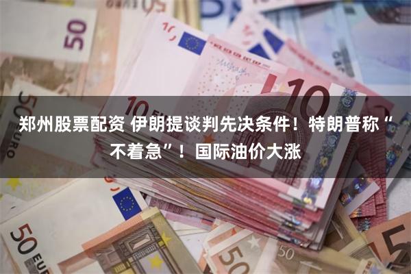 郑州股票配资 伊朗提谈判先决条件！特朗普称“不着急”！国际油价大涨