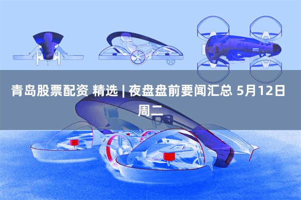 青岛股票配资 精选 | 夜盘盘前要闻汇总 5月12日 周二