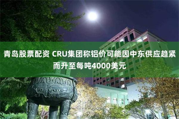 青岛股票配资 CRU集团称铝价可能因中东供应趋紧而升至每吨4000美元