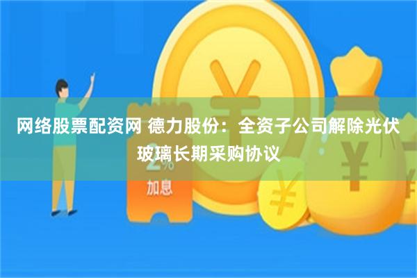 网络股票配资网 德力股份：全资子公司解除光伏玻璃长期采购协议