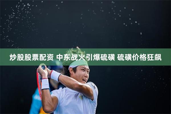 炒股股票配资 中东战火引爆硫磺 硫磺价格狂飙