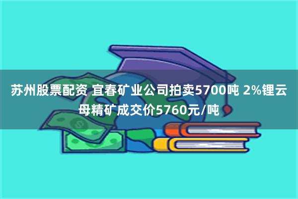 苏州股票配资 宜春矿业公司拍卖5700吨 2%锂云母精矿成交价5760元/吨