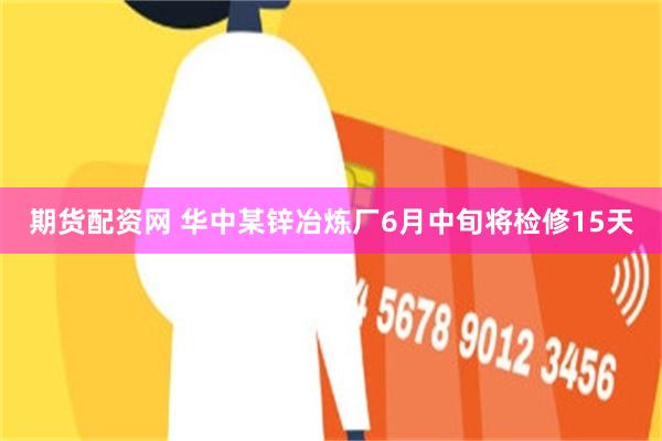 期货配资网 华中某锌冶炼厂6月中旬将检修15天