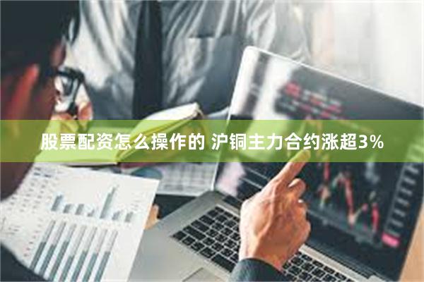 股票配资怎么操作的 沪铜主力合约涨超3%