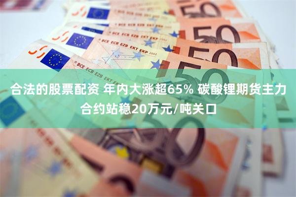 合法的股票配资 年内大涨超65% 碳酸锂期货主力合约站稳20万元/吨关口
