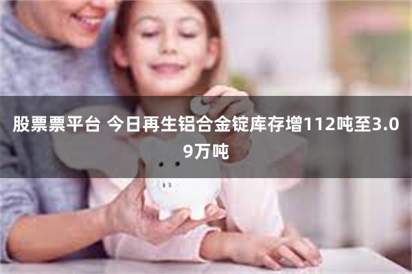 股票票平台 今日再生铝合金锭库存增112吨至3.09万吨