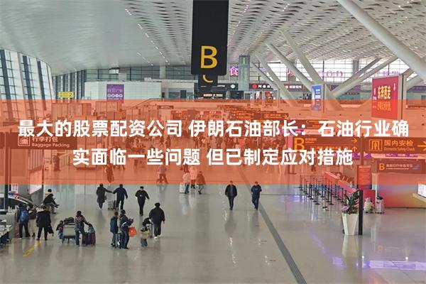 最大的股票配资公司 伊朗石油部长：石油行业确实面临一些问题 但已制定应对措施