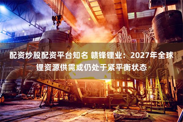 配资炒股配资平台知名 赣锋锂业：2027年全球锂资源供需或仍处于紧平衡状态