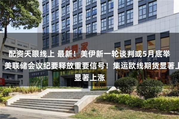 配资天眼线上 最新！美伊新一轮谈判或5月底举行！美联储会议纪要释放重要信号！集运欧线期货显著上涨