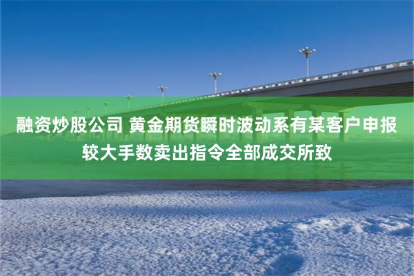 融资炒股公司 黄金期货瞬时波动系有某客户申报较大手数卖出指令全部成交所致