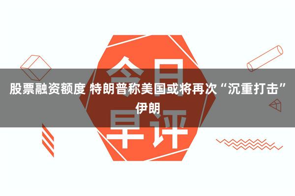 股票融资额度 特朗普称美国或将再次“沉重打击”伊朗