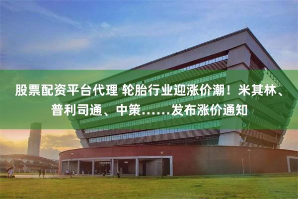 股票配资平台代理 轮胎行业迎涨价潮！米其林、普利司通、中策……发布涨价通知