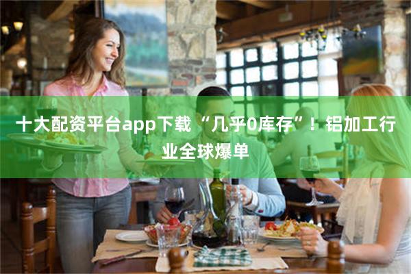 十大配资平台app下载 “几乎0库存”！铝加工行业全球爆单