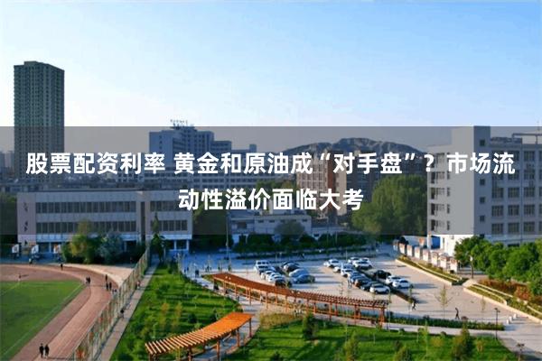 股票配资利率 黄金和原油成“对手盘”？市场流动性溢价面临大考
