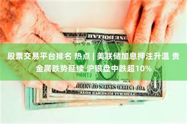 股票交易平台排名 热点 | 美联储加息押注升温 贵金属跌势延续 沪银盘中跌超10%