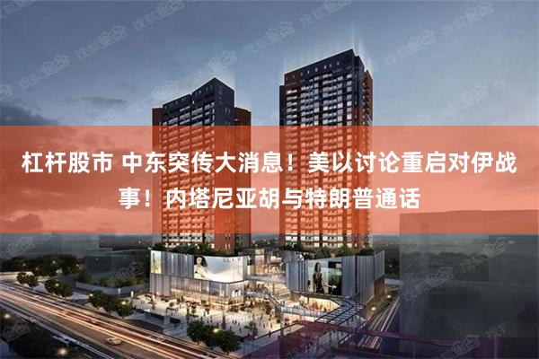 杠杆股市 中东突传大消息！美以讨论重启对伊战事！内塔尼亚胡与特朗普通话