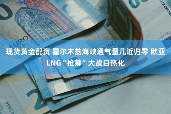 现货黄金配资 霍尔木兹海峡通气量几近归零 欧亚LNG“抢筹”大战白热化