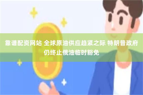 靠谱配资网站 全球原油供应趋紧之际 特朗普政府仍终止俄油临时豁免