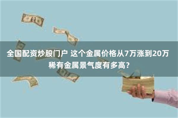 全国配资炒股门户 这个金属价格从7万涨到20万 稀有金属景气度有多高？