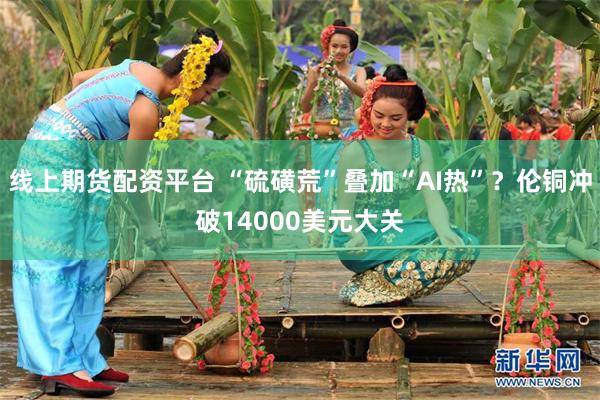 线上期货配资平台 “硫磺荒”叠加“AI热”？伦铜冲破14000美元大关