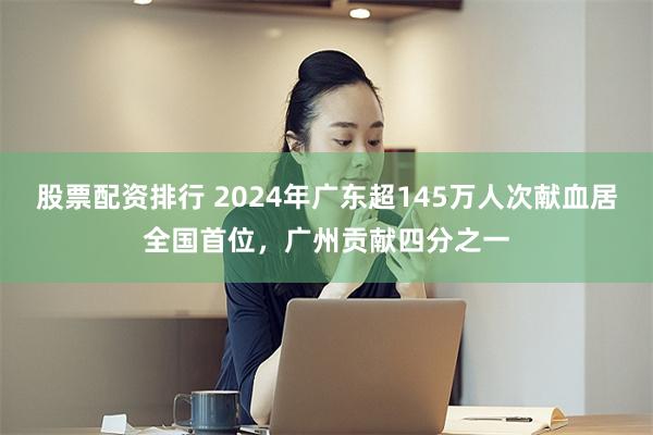 股票配资排行 2024年广东超145万人次献血居全国首位,广州贡献四分之一